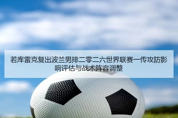 若库雷克复出波兰男排二零二六世界联赛一传攻防影响评估与战术阵容调整
